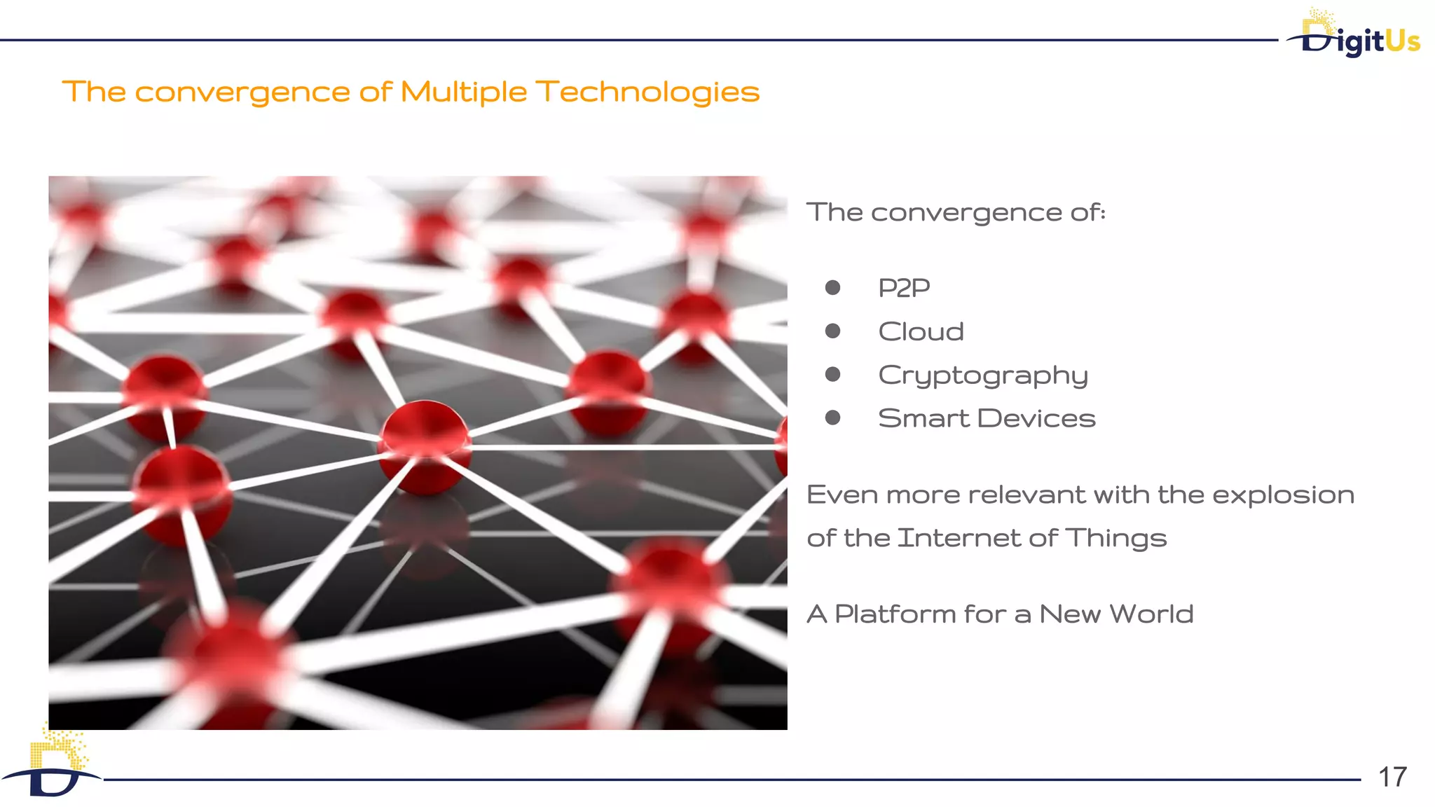 The convergence of Multiple Technologies
17
17
The convergence of:
● P2P
● Cloud
● Cryptography
● Smart Devices
Even more relevant with the explosion
of the Internet of Things
A Platform for a New World
 