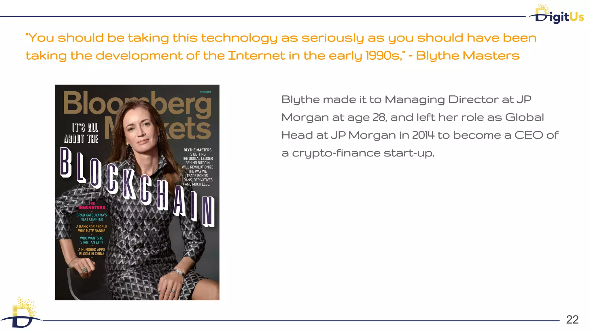 "You should be taking this technology as seriously as you should have been
taking the development of the Internet in the early 1990s," - Blythe Masters
22
22
Blythe made it to Managing Director at JP
Morgan at age 28, and left her role as Global
Head at JP Morgan in 2014 to become a CEO of
a crypto-finance start-up.
 