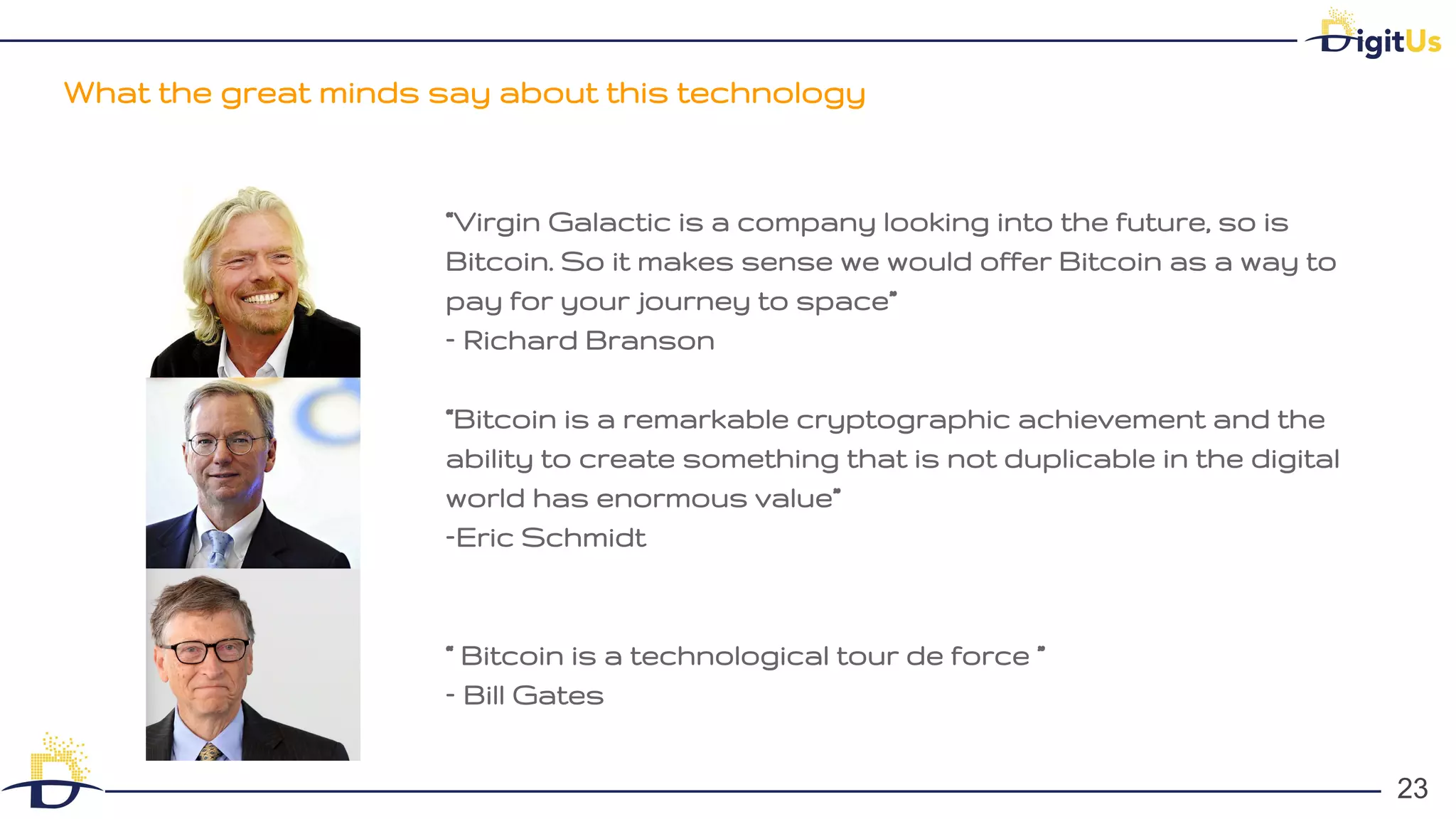 What the great minds say about this technology
23
23
“Virgin Galactic is a company looking into the future, so is
Bitcoin. So it makes sense we would offer Bitcoin as a way to
pay for your journey to space”
– Richard Branson
“Bitcoin is a remarkable cryptographic achievement and the
ability to create something that is not duplicable in the digital
world has enormous value”
–Eric Schmidt
“ Bitcoin is a technological tour de force ”
– Bill Gates
 