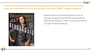 "You should be taking this technology as seriously as you should have been
taking the development of the Internet in the early 1990s," - Blythe Masters
22
22
Blythe made it to Managing Director at JP
Morgan at age 28, and left her role as Global
Head at JP Morgan in 2014 to become a CEO of
a crypto-finance start-up.
 