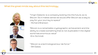 What the great minds say about this technology
23
23
“Virgin Galactic is a company looking into the future, so is
Bitcoin. So it makes sense we would offer Bitcoin as a way to
pay for your journey to space”
– Richard Branson
“Bitcoin is a remarkable cryptographic achievement and the
ability to create something that is not duplicable in the digital
world has enormous value”
–Eric Schmidt
“ Bitcoin is a technological tour de force ”
– Bill Gates
 