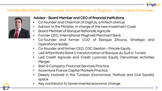 Hichem Ben Fadhl - Co-founder and Chairman of DigitUs - Curriculum Overview
3
Advisor - Board Member and CEO of financial institutions
▪ Co-founder and Chairman of DigitUs, a fintech startup
▪ Advisor to the Minister, in charge of the new Investment Code
▪ Board Member of Banque Nationale Agricole
▪ Former CEO, International Maghreb Merchant Bank
▪ Co-founder and former COO of Banque Zitouna, Strategic and
Operational leader
▪ Co-founder and former CEO, CDC Gestion - Private Equity
▪ Led AttijariWafa Bank’s transformation of Banque du Sud in Tunisia
▪ Led Credit Agricole and Credit Lyonnais Equity Derivatives Activities
Merger
▪ Bain & Company Financial Services Practice
▪ Accenture France Capital Markets Practice
▪ Deeply involved in the Tunisian Economical, Political and Civil Society
space
▪ Key contributor to Governmental economic change
 
