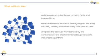 What is Blockchain
6
6
A decentralized public ledger, proving facts and
transactions
Remote transactions can suddenly happen instantly,
securely, reliably, cost-effectively, from peer to peer
It’s possible because it’s notarized by the
consensus of the Blockchain (trusted, predictable,
inalterable algorithm)
 