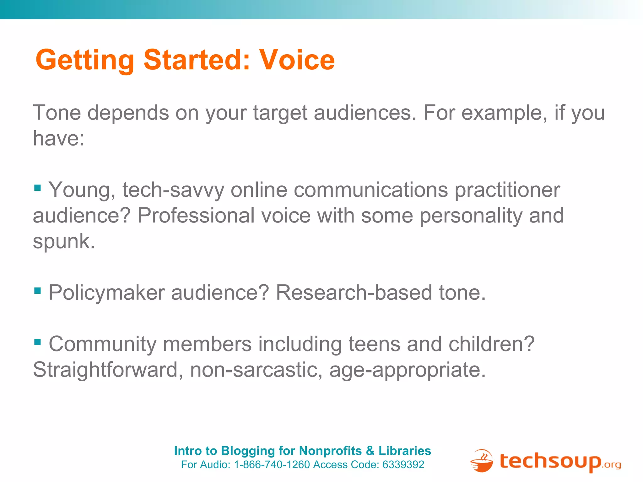 Getting Started: Voice Tone depends on your target audiences. For example, if you have:  Young, tech-savvy online communications practitioner audience? Professional voice with some personality and spunk. Policymaker audience? Research-based tone. Community members including teens and children? Straightforward, non-sarcastic, age-appropriate.  