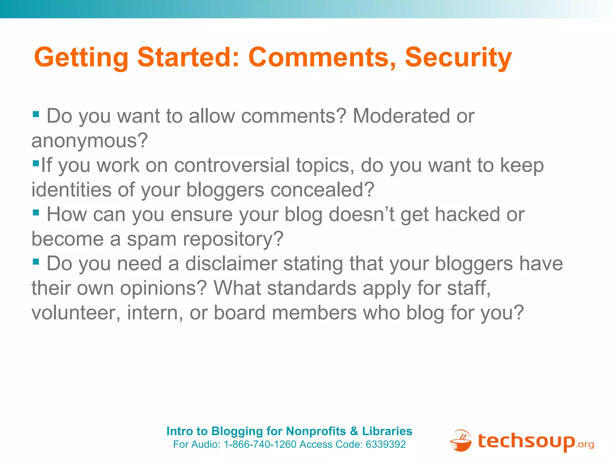 Getting Started: Comments, Security Do you want to allow comments? Moderated or anonymous?   If you work on controversial topics, do you want to keep identities of your bloggers concealed? How can you ensure your blog doesn’t get hacked or become a spam repository? Do you need a disclaimer stating that your bloggers have their own opinions? What standards apply for staff, volunteer, intern, or board members who blog for you? 