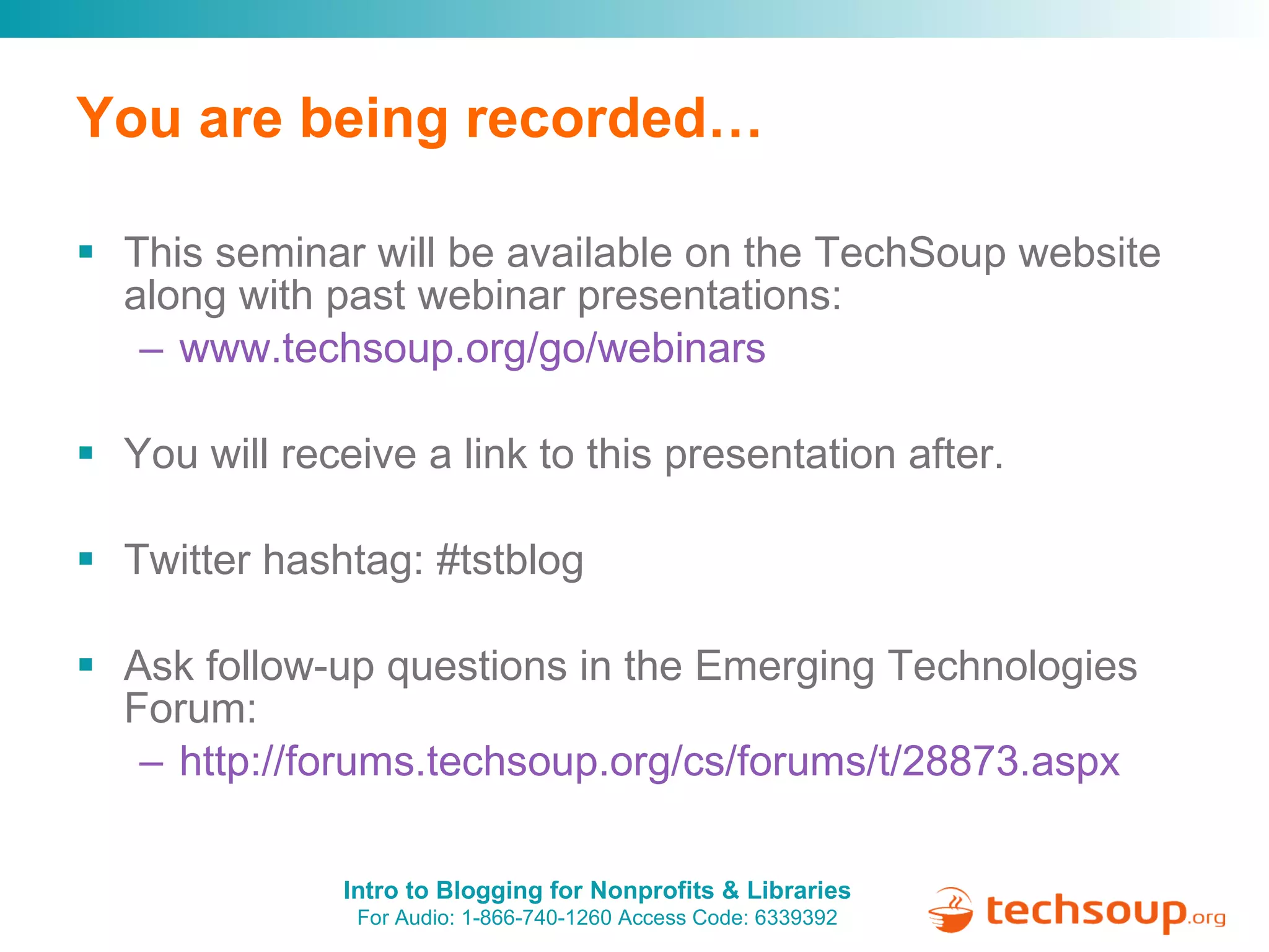 You are being recorded… This seminar will be available on the TechSoup website along with past webinar presentations: www.techsoup.org/go/webinars You will receive a link to this presentation after. Twitter hashtag: #tstblog Ask follow-up questions in the Emerging Technologies Forum:  http://forums.techsoup.org/cs/forums/t/28873.aspx   