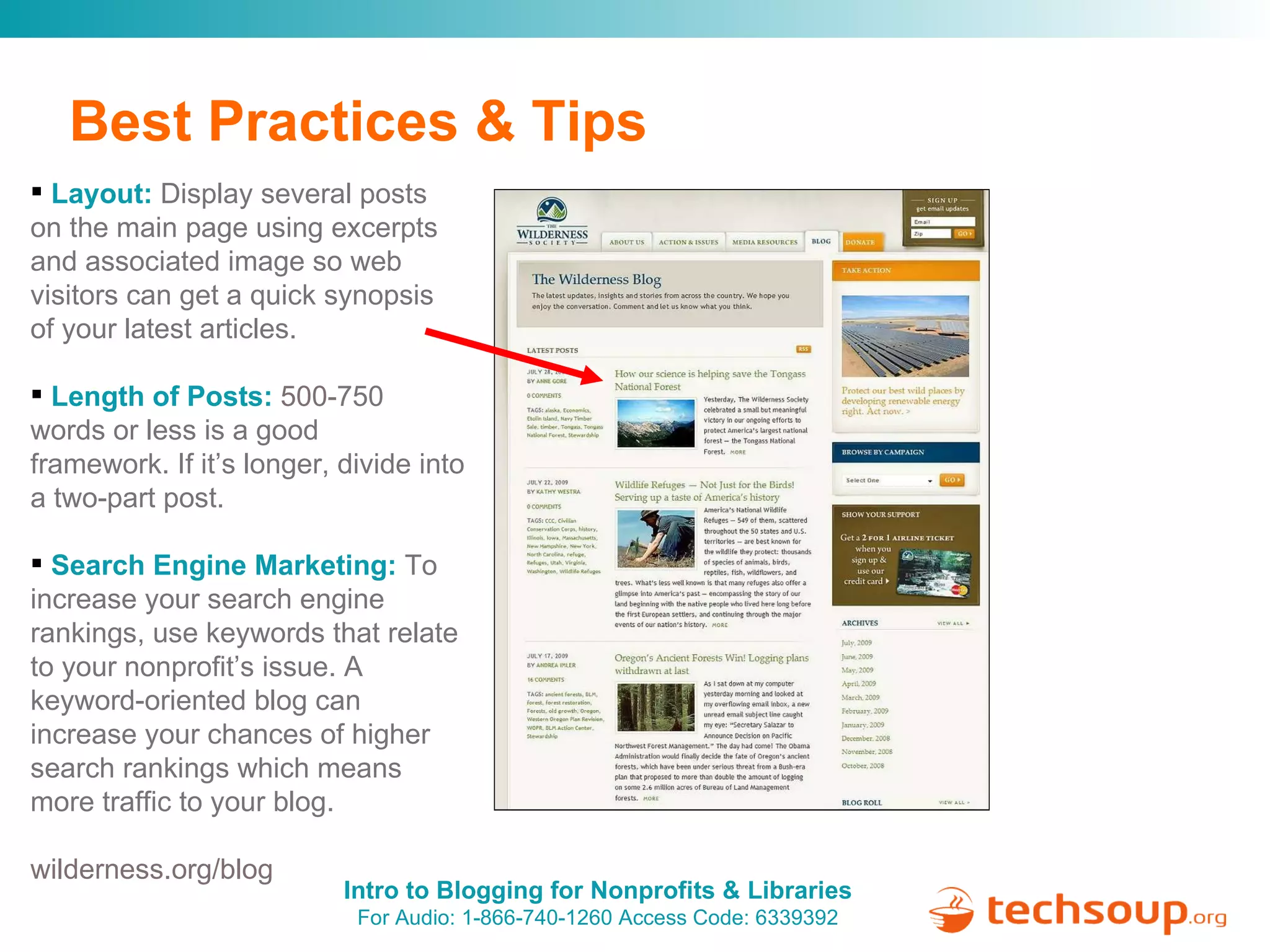 Best Practices & Tips Layout:   Display several posts on the main page using excerpts and associated image so web visitors can get a quick synopsis of your latest articles. Length of Posts:   500- 750 words or less is a good framework. If it’s longer, divide into a two-part post. Search Engine Marketing:   To increase your search engine rankings, use keywords that relate to your nonprofit’s issue. A  keyword-oriented blog can increase your chances of higher search rankings which means more traffic to your blog. wilderness.org/blog 