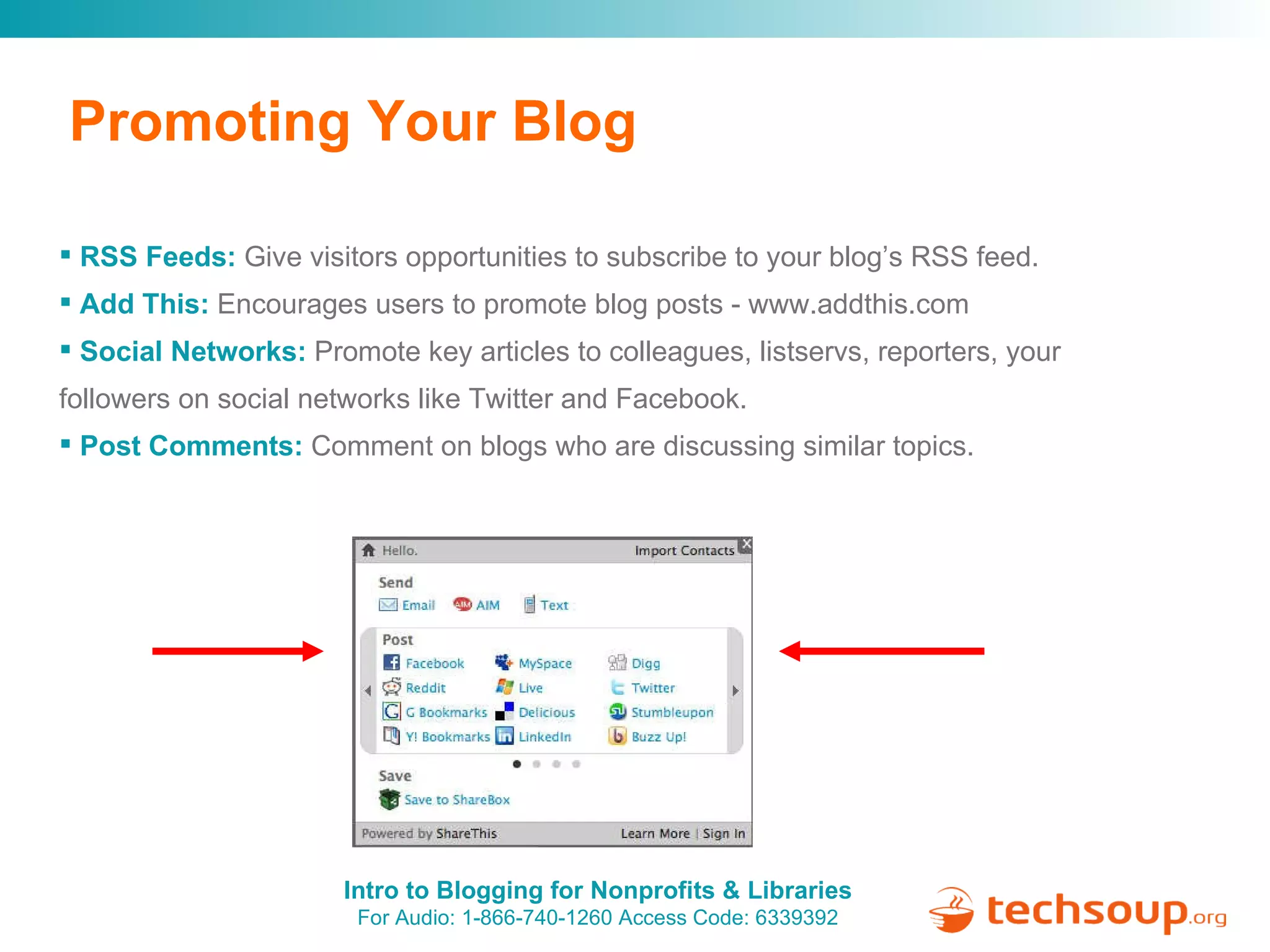 Promoting Your Blog RSS Feeds:   Give visitors opportunities to subscribe to your blog’s RSS feed. Add This:   Encourages users to promote blog posts - www.addthis.com Social Networks:   Promote key articles to colleagues, listservs, reporters, your followers on social networks like Twitter and Facebook. Post Comments:   Comment on blogs who are discussing similar topics. 