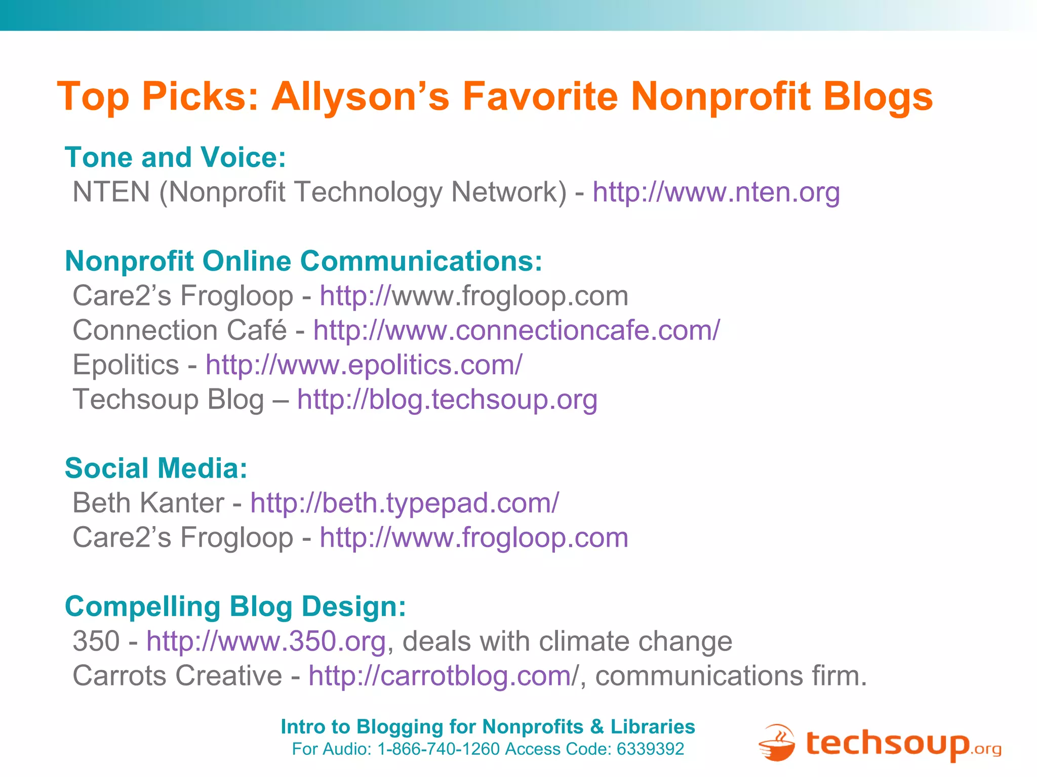 Top Picks: Allyson’s Favorite Nonprofit Blogs Tone and Voice:   NTEN (Nonprofit Technology Network) -  http:// www.nten.org Nonprofit Online Communications:  Care2’s Frogloop -  http:// www.frogloop.com   Connection Café -  http:// www.connectioncafe.com / Epolitics -  http://www.epolitics.com/ Techsoup Blog –  http://blog.techsoup.org   Social Media:   Beth Kanter -  http:// beth.typepad.com / Care2’s Frogloop -  http:// www.frogloop.com Compelling Blog Design:   350 -  http://www.350.org , deals with climate change Carrots Creative -  http:// carrotblog.com / , communications firm. 