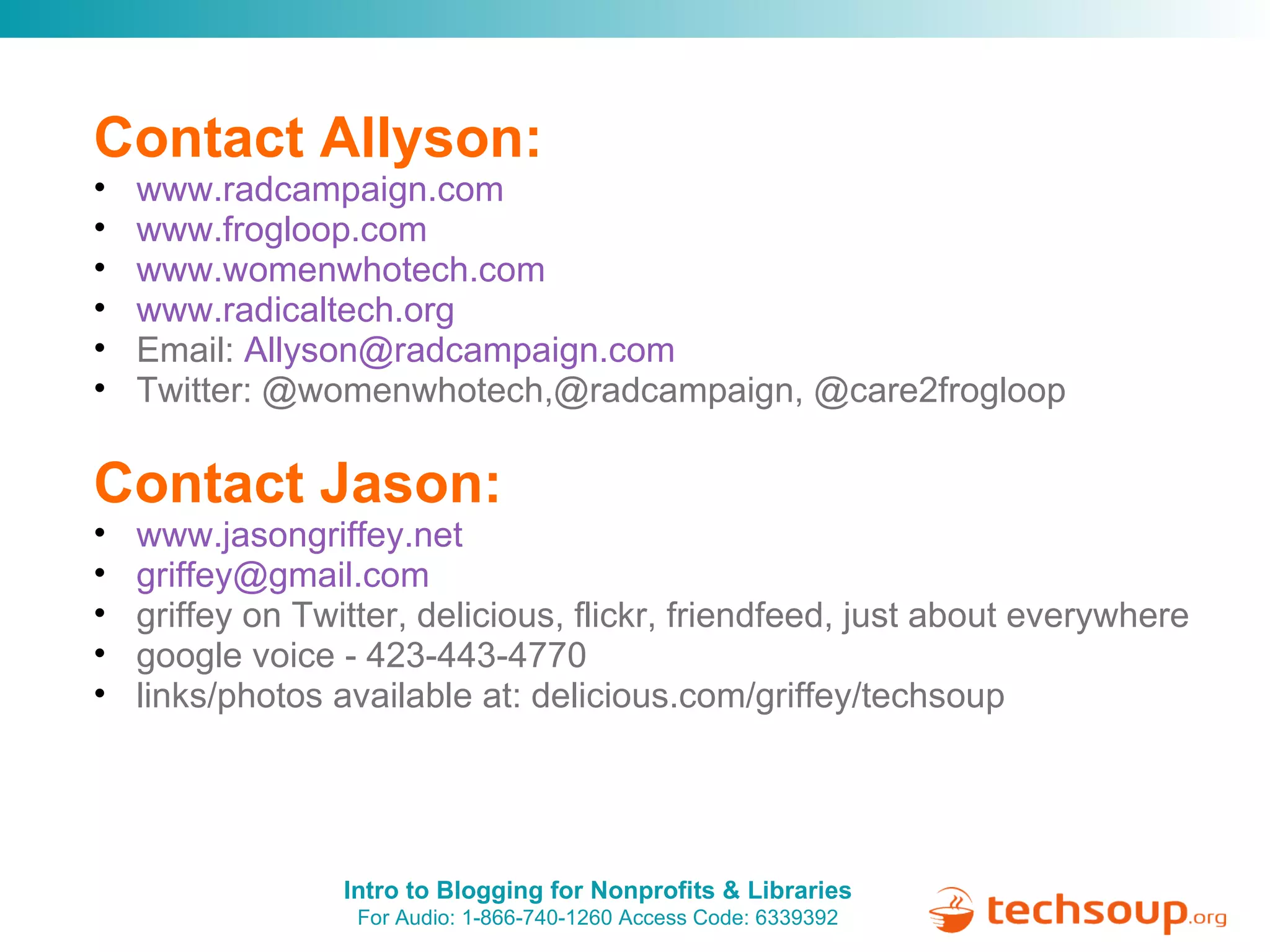 Contact Allyson: www.radcampaign.com www.frogloop.com www.womenwhotech.com www.radicaltech.org Email:  [email_address] Twitter: @womenwhotech,@radcampaign, @care2frogloop Contact Jason: www.jasongriffey.net   [email_address]   griffey on Twitter, delicious, flickr, friendfeed, just about everywhere google voice - 423-443-4770 links/photos available at: delicious.com/griffey/techsoup 
