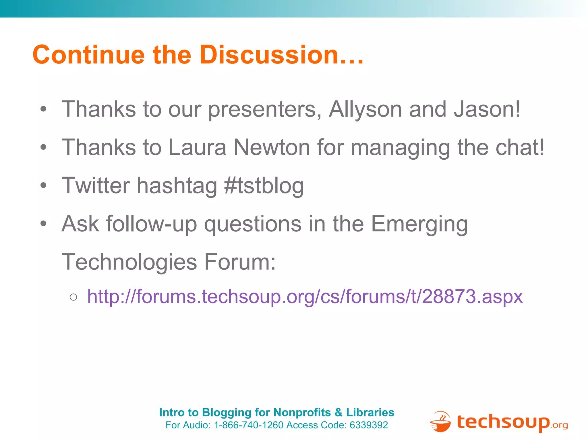 Continue the Discussion… Thanks to our presenters, Allyson and Jason! Thanks to Laura Newton for managing the chat! Twitter hashtag #tstblog Ask follow-up questions in the Emerging Technologies Forum:  http://forums.techsoup.org/cs/forums/t/28873.aspx   