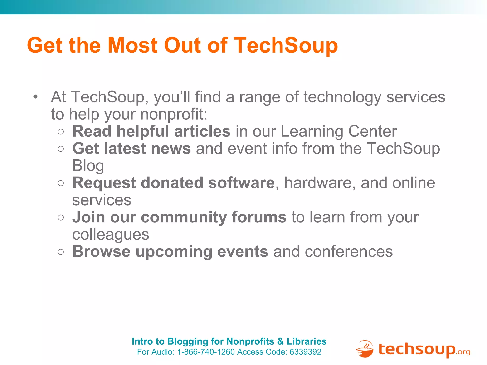 Get the Most Out of TechSoup At TechSoup, you’ll find a range of technology services to help your nonprofit: Read helpful articles  in our Learning Center Get latest news  and event info from the TechSoup Blog Request donated software , hardware, and online services Join our community forums  to learn from your colleagues Browse upcoming events  and conferences 