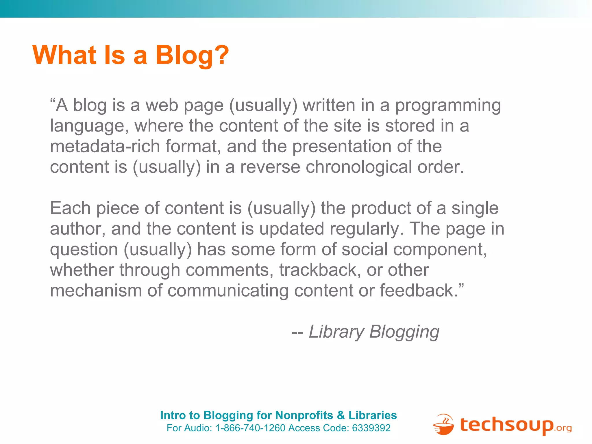 What Is a Blog? “ A blog is a web page (usually) written in a programming language, where the content of the site is stored in a metadata-rich format, and the presentation of the content is (usually) in a reverse chronological order.  Each piece of content is (usually) the product of a single author, and the content is updated regularly. The page in question (usually) has some form of social component, whether through comments, trackback, or other mechanism of communicating content or feedback.”                                                  --  Library Blogging 