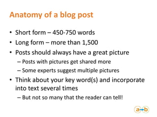 Anatomy of a blog post
• Short form – 450-750 words
• Long form – more than 1,500
• Posts should always have a great picture
– Posts with pictures get shared more
– Some experts suggest multiple pictures
• Think about your key word(s) and incorporate
into text several times
– But not so many that the reader can tell!
 