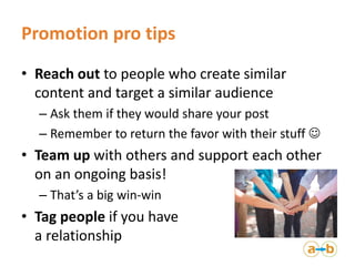 Promotion pro tips
• Reach out to people who create similar
content and target a similar audience
– Ask them if they would share your post
– Remember to return the favor with their stuff 
• Team up with others and support each other
on an ongoing basis!
– That’s a big win-win
• Tag people if you have
a relationship
 