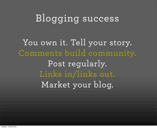 Blogging success

                          You own it. Tell your story.
                         Comments build community.
                                Post regularly.
                              Links in/links out.
                              Market your blog.



Tuesday, 13 April 2010
 