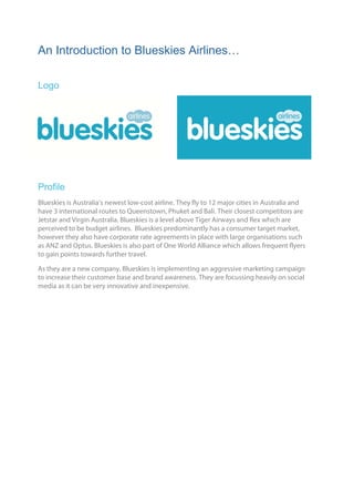 An Introduction to Blueskies Airlines…

Logo




Profile
Blueskies is Australia’s newest low-cost airline. They fly to 12 major cities in Australia and
have 3 international routes to Queenstown, Phuket and Bali. Their closest competitors are
Jetstar and Virgin Australia. Blueskies is a level above Tiger Airways and Rex which are
perceived to be budget airlines. Blueskies predominantly has a consumer target market,
however they also have corporate rate agreements in place with large organisations such
as ANZ and Optus. Blueskies is also part of One World Alliance which allows frequent flyers
to gain points towards further travel.

As they are a new company, Blueskies is implementing an aggressive marketing campaign
to increase their customer base and brand awareness. They are focussing heavily on social
media as it can be very innovative and inexpensive.	

	
 