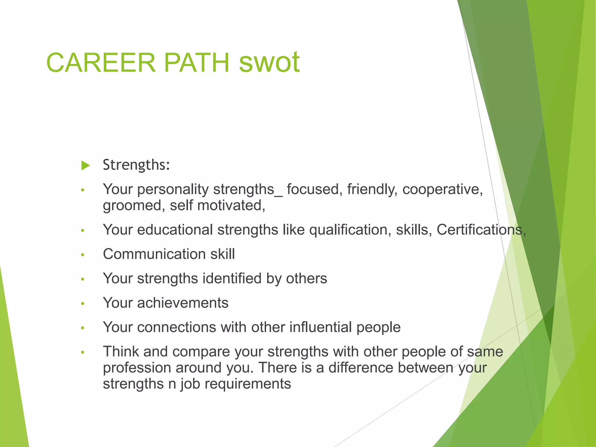 CAREER PATH swot
 Strengths:
• Your personality strengths_ focused, friendly, cooperative,
groomed, self motivated,
• Your educational strengths like qualification, skills, Certifications,
• Communication skill
• Your strengths identified by others
• Your achievements
• Your connections with other influential people
• Think and compare your strengths with other people of same
profession around you. There is a difference between your
strengths n job requirements
 