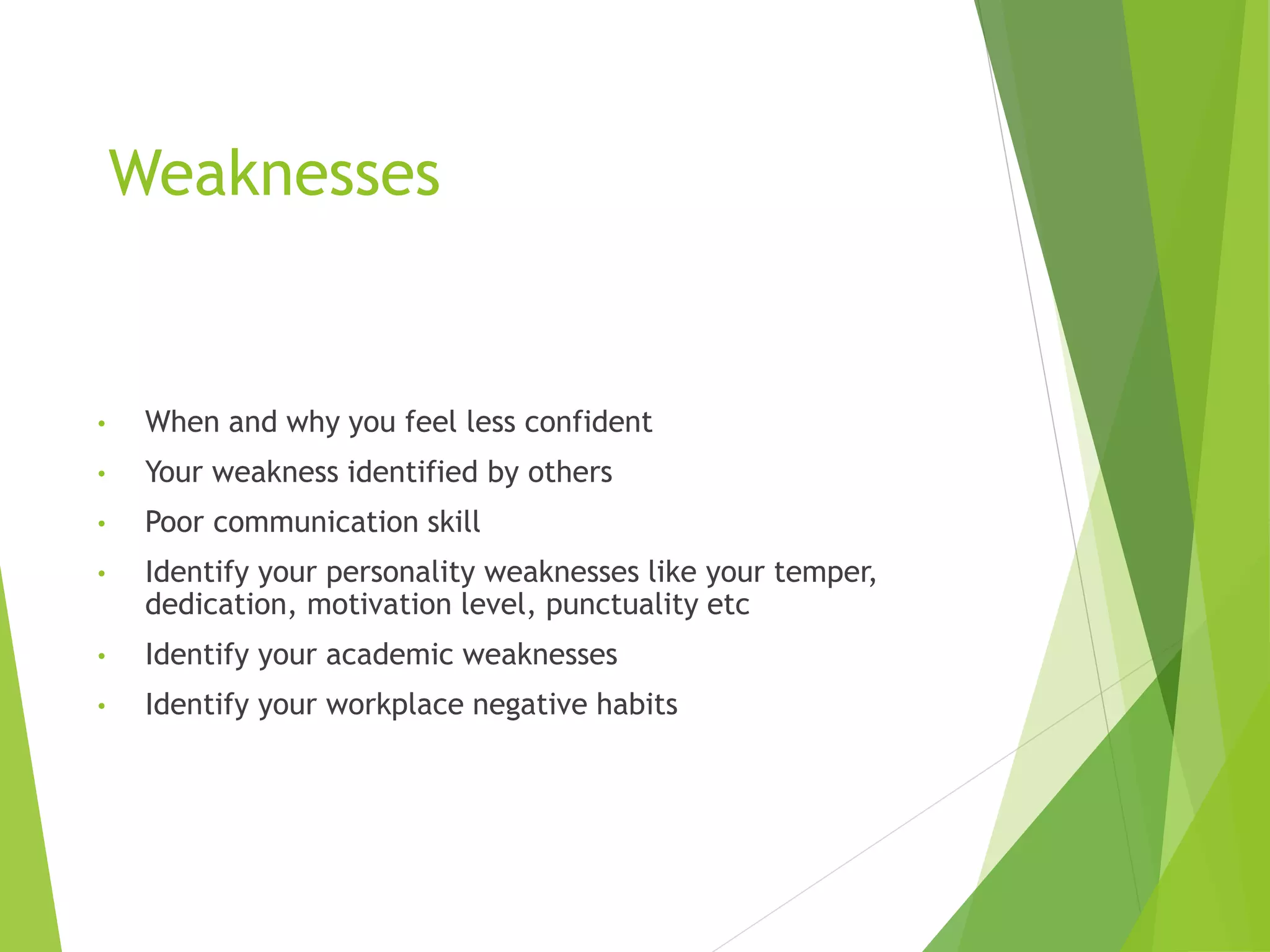 Weaknesses
• When and why you feel less confident
• Your weakness identified by others
• Poor communication skill
• Identify your personality weaknesses like your temper,
dedication, motivation level, punctuality etc
• Identify your academic weaknesses
• Identify your workplace negative habits
 