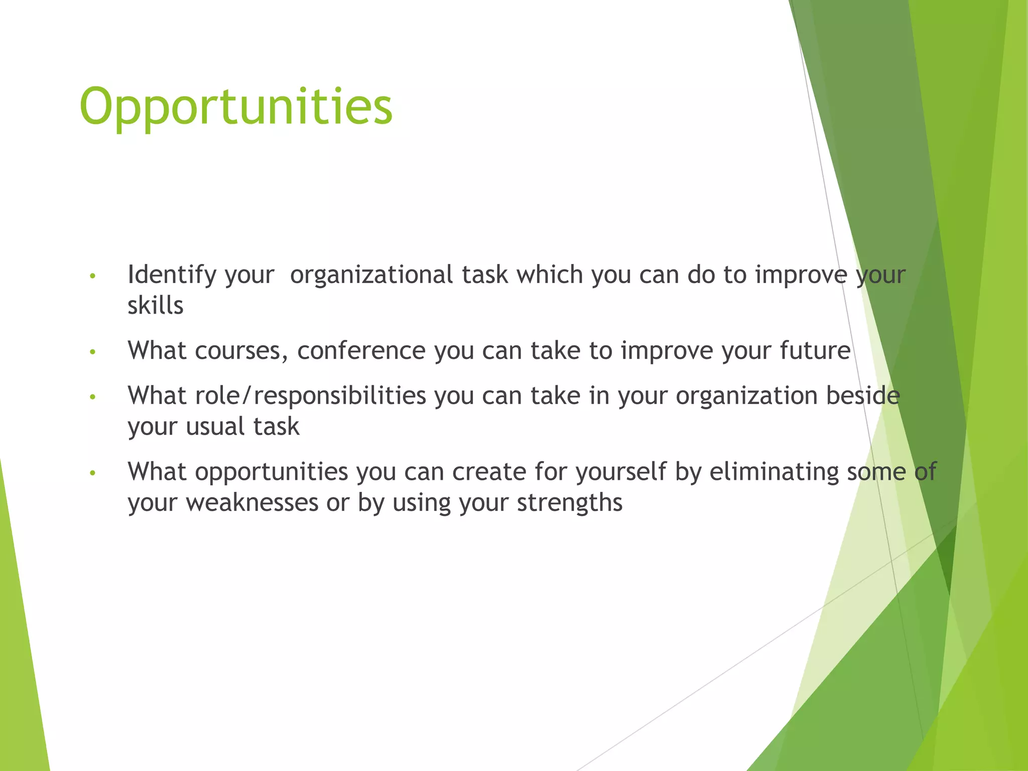 Opportunities
• Identify your organizational task which you can do to improve your
skills
• What courses, conference you can take to improve your future
• What role/responsibilities you can take in your organization beside
your usual task
• What opportunities you can create for yourself by eliminating some of
your weaknesses or by using your strengths
 