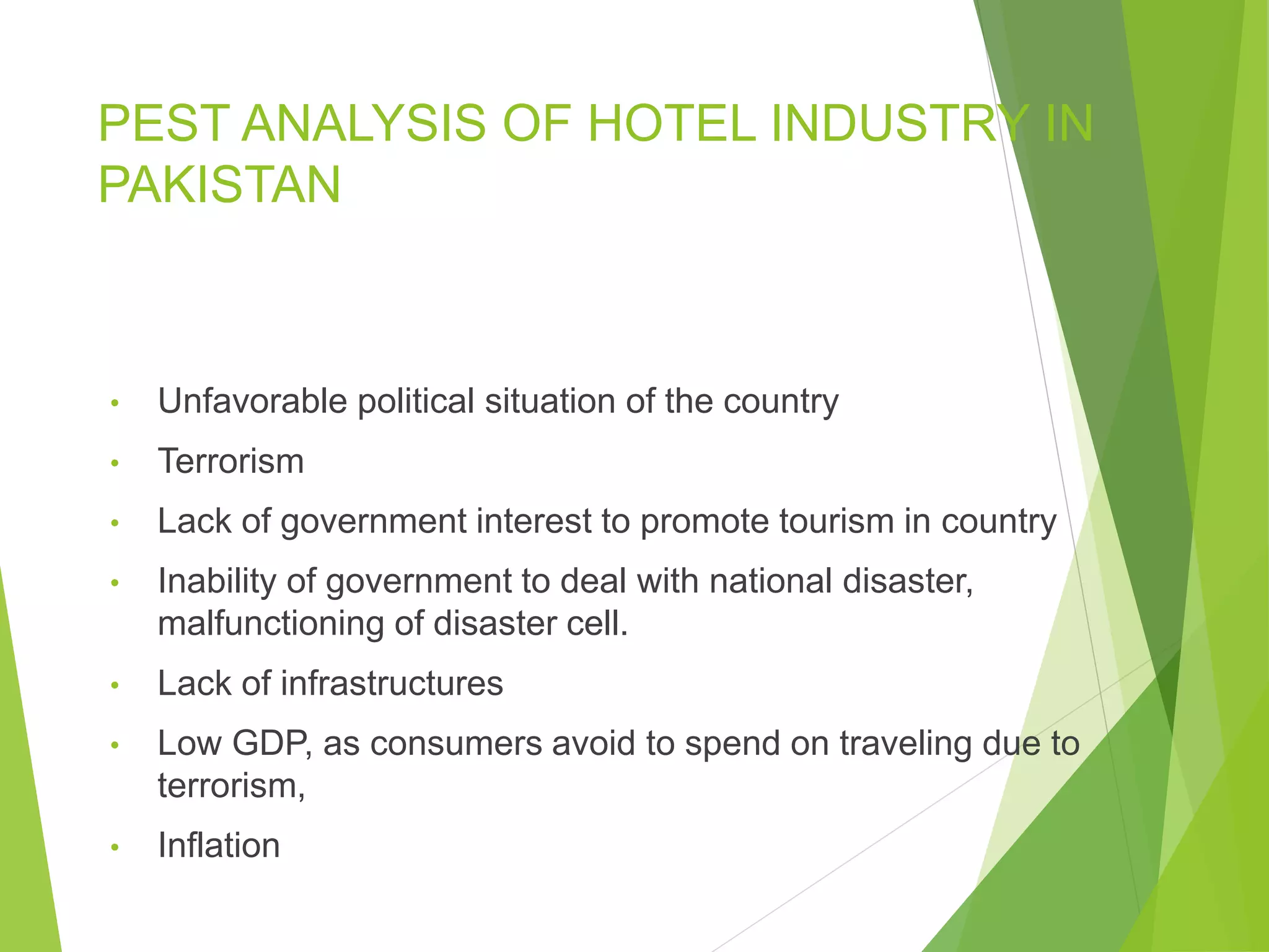 PEST ANALYSIS OF HOTEL INDUSTRY IN
PAKISTAN
• Unfavorable political situation of the country
• Terrorism
• Lack of government interest to promote tourism in country
• Inability of government to deal with national disaster,
malfunctioning of disaster cell.
• Lack of infrastructures
• Low GDP, as consumers avoid to spend on traveling due to
terrorism,
• Inflation
 