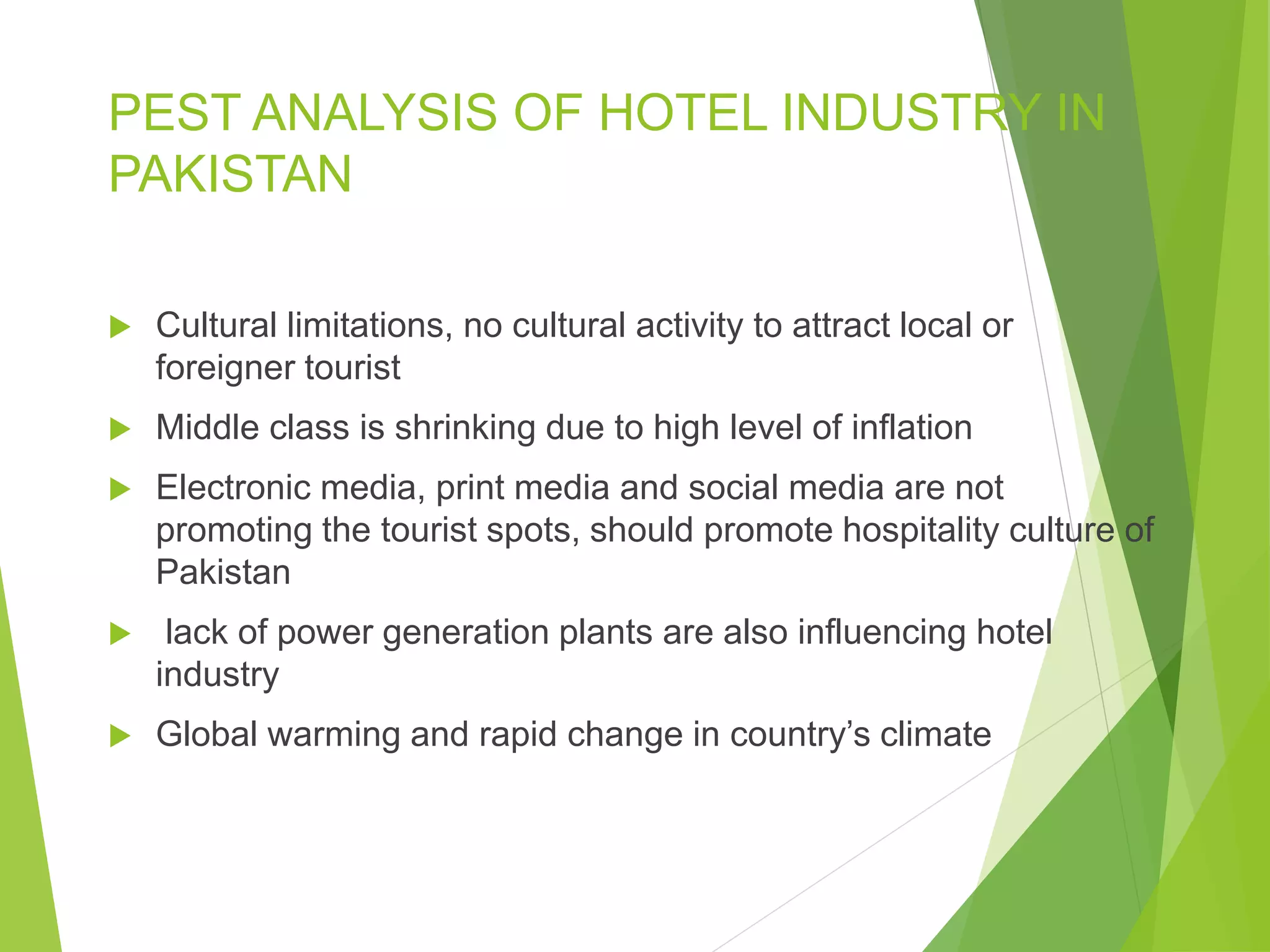 PEST ANALYSIS OF HOTEL INDUSTRY IN
PAKISTAN
 Cultural limitations, no cultural activity to attract local or
foreigner tourist
 Middle class is shrinking due to high level of inflation
 Electronic media, print media and social media are not
promoting the tourist spots, should promote hospitality culture of
Pakistan
 lack of power generation plants are also influencing hotel
industry
 Global warming and rapid change in country’s climate
 