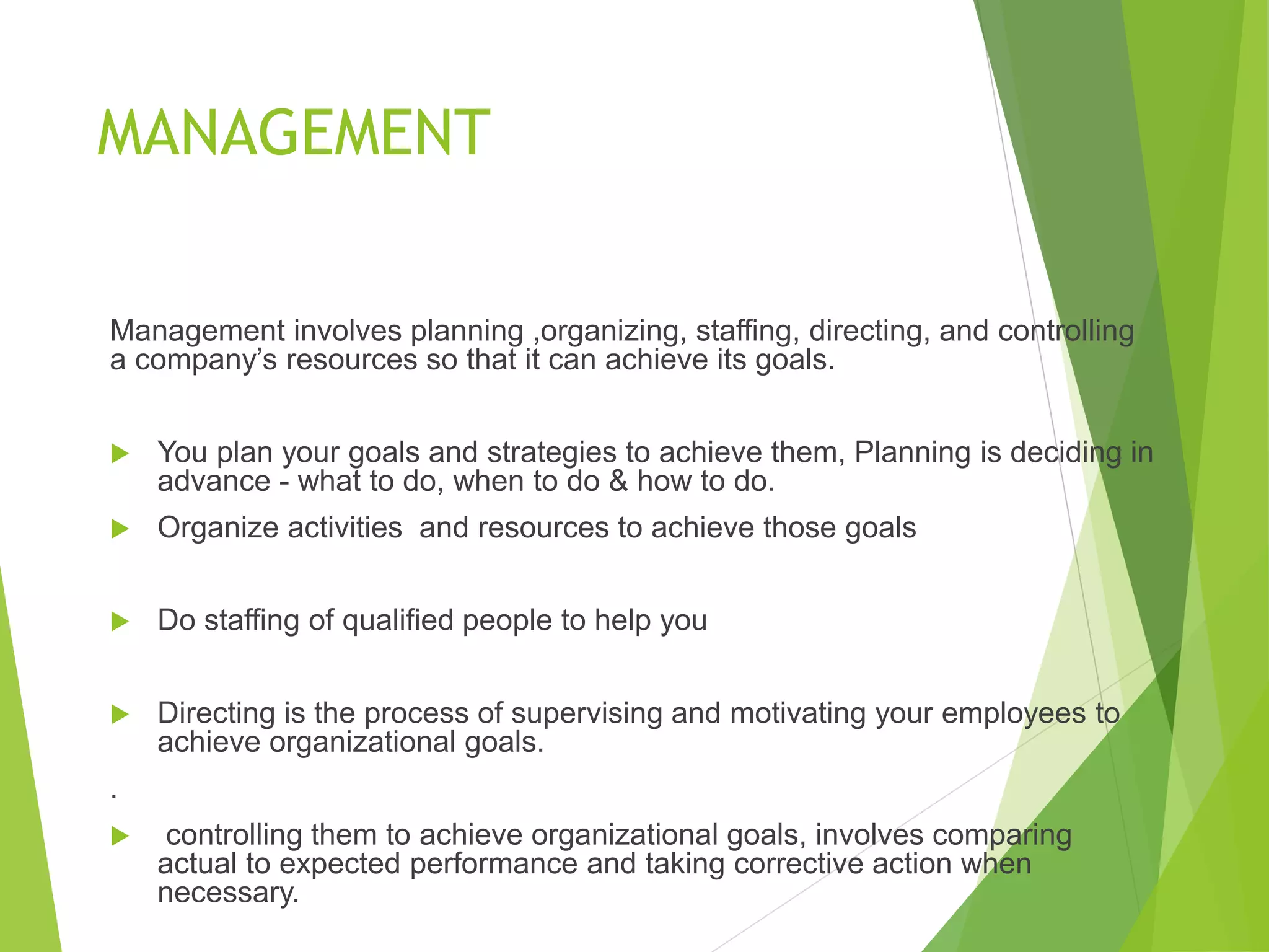 MANAGEMENT
Management involves planning ,organizing, staffing, directing, and controlling
a company’s resources so that it can achieve its goals.
 You plan your goals and strategies to achieve them, Planning is deciding in
advance - what to do, when to do & how to do.
 Organize activities and resources to achieve those goals
 Do staffing of qualified people to help you
 Directing is the process of supervising and motivating your employees to
achieve organizational goals.
.
 controlling them to achieve organizational goals, involves comparing
actual to expected performance and taking corrective action when
necessary.
 