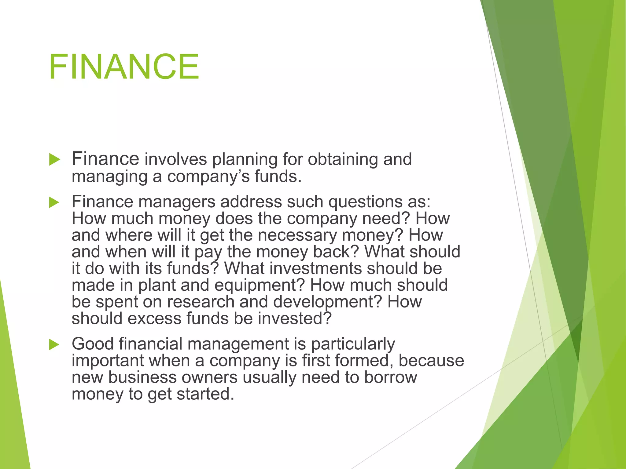 FINANCE
 Finance involves planning for obtaining and
managing a company’s funds.
 Finance managers address such questions as:
How much money does the company need? How
and where will it get the necessary money? How
and when will it pay the money back? What should
it do with its funds? What investments should be
made in plant and equipment? How much should
be spent on research and development? How
should excess funds be invested?
 Good financial management is particularly
important when a company is first formed, because
new business owners usually need to borrow
money to get started.
 