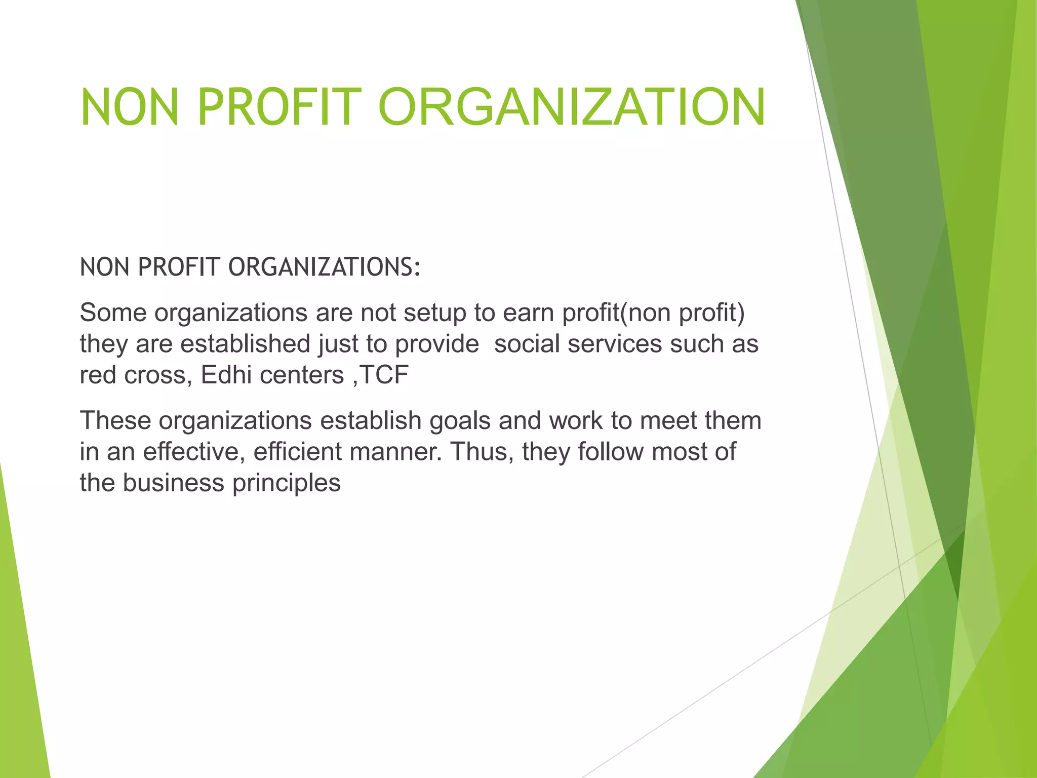 NON PROFIT ORGANIZATION
NON PROFIT ORGANIZATIONS:
Some organizations are not setup to earn profit(non profit)
they are established just to provide social services such as
red cross, Edhi centers ,TCF
These organizations establish goals and work to meet them
in an effective, efficient manner. Thus, they follow most of
the business principles
 