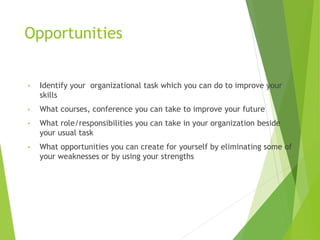 Opportunities
• Identify your organizational task which you can do to improve your
skills
• What courses, conference you can take to improve your future
• What role/responsibilities you can take in your organization beside
your usual task
• What opportunities you can create for yourself by eliminating some of
your weaknesses or by using your strengths
 