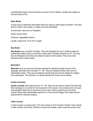 considerable length of time that there are even a lot of "plastic" vessels that qualify as
obvious works of art.
Bass Boats
A bass boat is utilized for freshwater fishing for bass or other types of panfish. The bass
boat is small in size, lighter in weight and more affordable.
Construction: aluminum or fiberglass
Seats: swivel chairs
Features: upgradable options
Length: range from 14' to 23' in length.
Bay Boats
Bay Boats have a position of safety. They are designed for use in shallow waters of
substantial shallow coves, estuaries or close shore. Straight vessels are 18'– 24' long
and are fiberglass since they are utilized in salt or harsh waters. They have more
freeboard than a pads vessel.
Bowriders
Bowrider have an open bow territory intended for additional seats forward of the
steerage. Bowriders are normally 17'– 30'. They are fueled by either stern drive or
detachable motors. They are considered a family boat and can be utilized for angling
and watersports. The bowrider is a decent decision for those new to sailing.
Center Consoles
Center console watercraft are from 13'– 45'. They are so-named in light of the fact that
their steerage is on comfort in the focal point of the vessel. Like workaround’s, the open
body enables fishermen to stroll from bow to stern without exploring around their
comfort. Most utilize detachable engines for a drive and the bigger size watercraft are
appropriate for seaward angling.
Cabin Cruiser
A cabin cruiser is a power boat. This type of boat is 25 to 45 feet in length. They include
a toilet, kitchen, and a bed. Similar to a yacht but smaller, cabin cruisers provide many
 