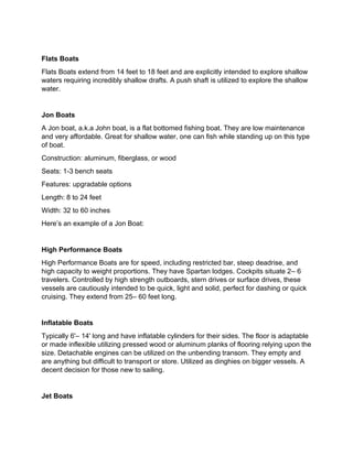 Flats Boats
Flats Boats extend from 14 feet to 18 feet and are explicitly intended to explore shallow
waters requiring incredibly shallow drafts. A push shaft is utilized to explore the shallow
water.
Jon Boats
A Jon boat, a.k.a John boat, is a flat bottomed fishing boat. They are low maintenance
and very affordable. Great for shallow water, one can fish while standing up on this type
of boat.
Construction: aluminum, fiberglass, or wood
Seats: 1-3 bench seats
Features: upgradable options
Length: 8 to 24 feet
Width: 32 to 60 inches
Here’s an example of a Jon Boat:
High Performance Boats
High Performance Boats are for speed, including restricted bar, steep deadrise, and
high capacity to weight proportions. They have Spartan lodges. Cockpits situate 2– 6
travelers. Controlled by high strength outboards, stern drives or surface drives, these
vessels are cautiously intended to be quick, light and solid, perfect for dashing or quick
cruising. They extend from 25– 60 feet long.
Inflatable Boats
Typically 6'– 14' long and have inflatable cylinders for their sides. The floor is adaptable
or made inflexible utilizing pressed wood or aluminum planks of flooring relying upon the
size. Detachable engines can be utilized on the unbending transom. They empty and
are anything but difficult to transport or store. Utilized as dinghies on bigger vessels. A
decent decision for those new to sailing.
Jet Boats
 