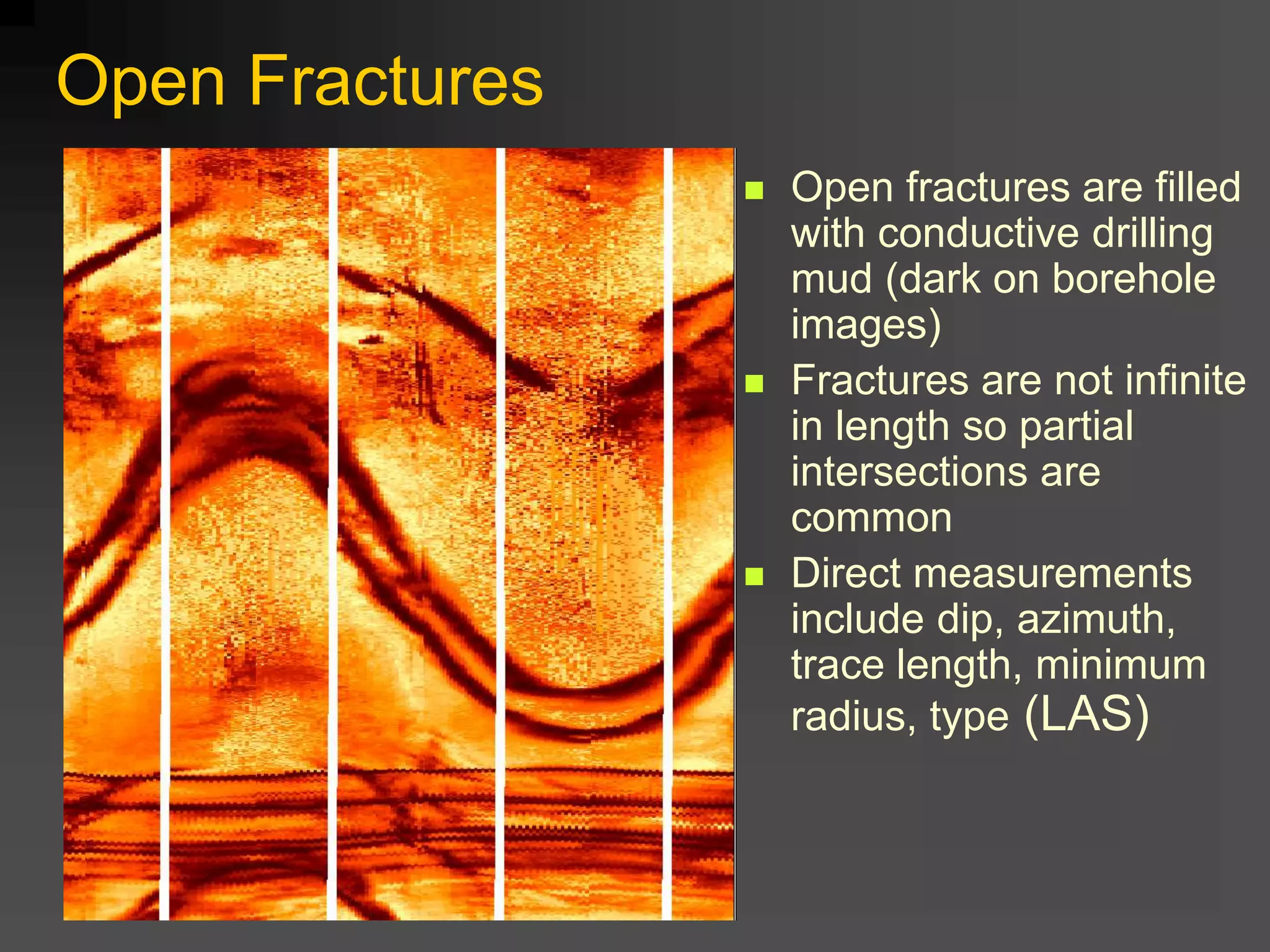 Open Fractures
 Open fractures are filled
with conductive drilling
mud (dark on borehole
images)
 Fractures are not infinite
in length so partial
intersections are
common
 Direct measurements
include dip, azimuth,
trace length, minimum
radius, type (LAS)
 