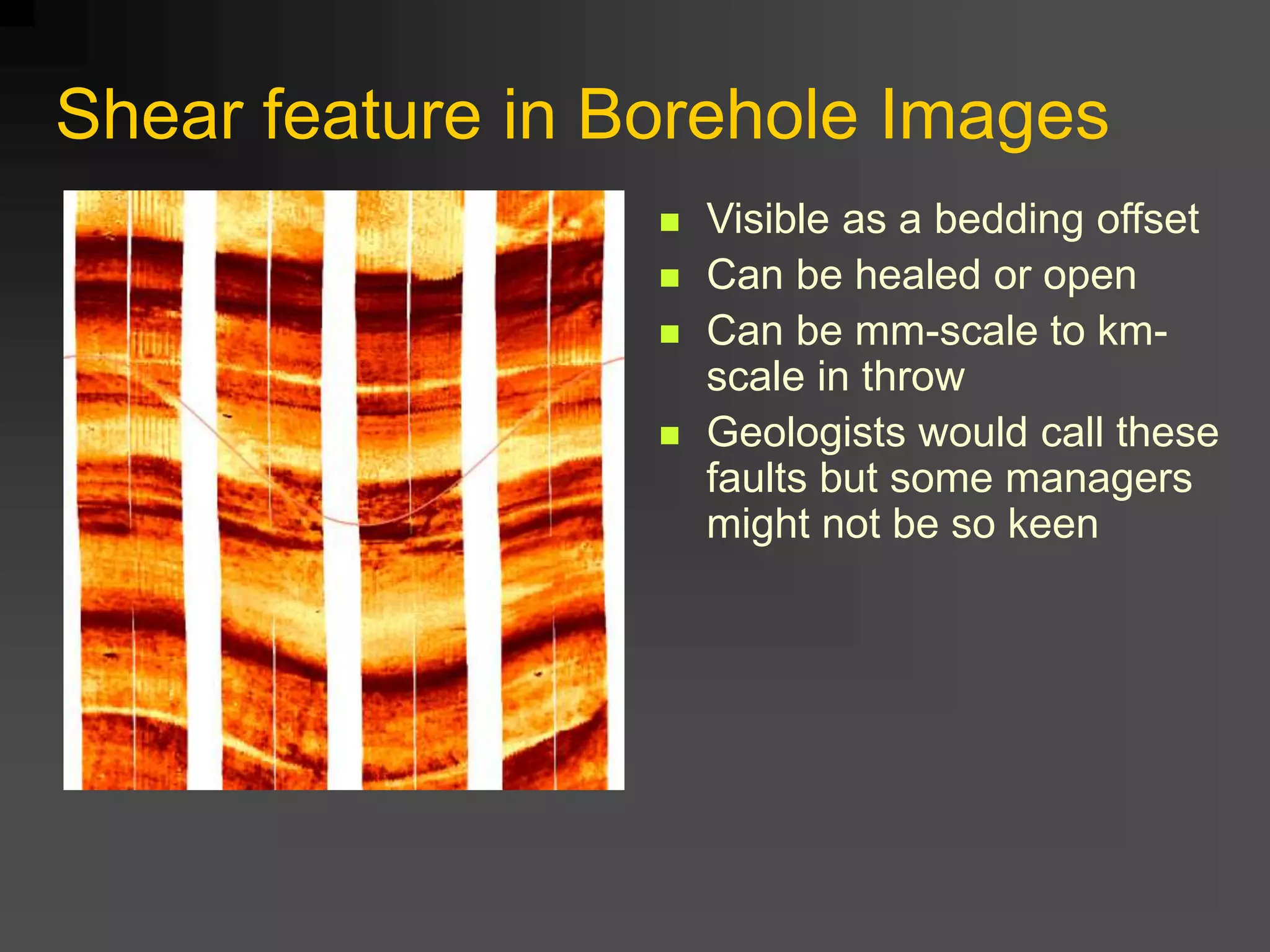 Shear feature in Borehole Images
 Visible as a bedding offset
 Can be healed or open
 Can be mm-scale to km-
scale in throw
 Geologists would call these
faults but some managers
might not be so keen
 