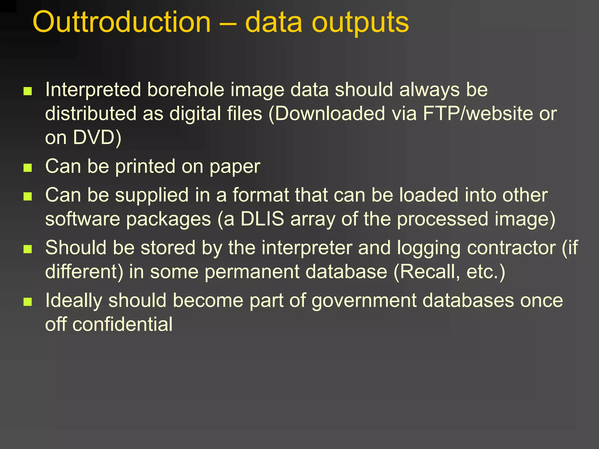  Interpreted borehole image data should always be
distributed as digital files (Downloaded via FTP/website or
on DVD)
 Can be printed on paper
 Can be supplied in a format that can be loaded into other
software packages (a DLIS array of the processed image)
 Should be stored by the interpreter and logging contractor (if
different) in some permanent database (Recall, etc.)
 Ideally should become part of government databases once
off confidential
Outtroduction – data outputs
 