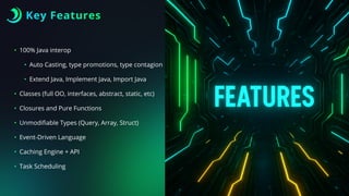 Key Features
• 100% Java interop
• Auto Casting, type promotions, type contagion
• Extend Java, Implement Java, Import Java
• Classes (full OO, interfaces, abstract, static, etc)
• Closures and Pure Functions
• Unmodi
fi
able Types (Query, Array, Struct)
• Event-Driven Language
• Caching Engine + API
• Task Scheduling
 