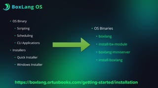 BoxLang OS
• OS Binary
• Scripting
• Scheduling
• CLI Applications
• Installers
• Quick Installer
• Windows Installer
• OS Binaries
• boxlang
• install-bx-module
• boxlang-miniserver
• install-boxlang
https://boxlang.ortusbooks.com/getting-started/installation
 