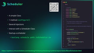 Scheduler
• A simple Class
• 1 method: configure()
• Several Injections
• Interact with a Scheduler Class
• Startup a scheduler
• boxlang schedule path.toScheduler.bx
https://apidocs.ortussolutions.com/boxlang/1.1.0/ortus/boxlang/runtime/async/tasks/BaseScheduler.html
 