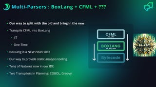 Multi-Parsers : BoxLang + CFML + ???
• Our way to split with the old and bring in the new
• Transpile CFML into BoxLang
• JIT
• One-Time
• BoxLang is a NEW clean slate
• Our way to provide static analysis tooling
• Tons of features now in our IDE
• Two Transpilers In Planning: COBOL, Groovy
.cfc, .cfm
.bx, bxs, bxm
 