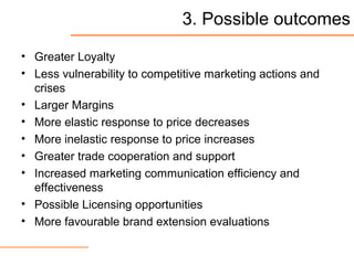 3. Possible outcomes
• Greater Loyalty
• Less vulnerability to competitive marketing actions and
crises
• Larger Margins
• More elastic response to price decreases
• More inelastic response to price increases
• Greater trade cooperation and support
• Increased marketing communication efficiency and
effectiveness
• Possible Licensing opportunities
• More favourable brand extension evaluations
 