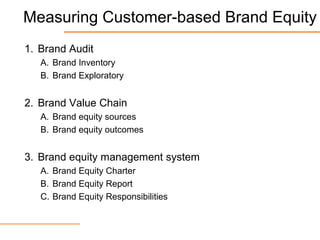 Measuring Customer-based Brand Equity
1. Brand Audit
A. Brand Inventory
B. Brand Exploratory
2. Brand Value Chain
A. Brand equity sources
B. Brand equity outcomes
3. Brand equity management system
A. Brand Equity Charter
B. Brand Equity Report
C. Brand Equity Responsibilities
 