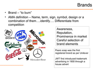 Brands
• Brand – “to burn”
• AMA definition – Name, term, sign, symbol, design or a
combination of them….identify…. Differentiate from
competition
Pears soap was the first
registered brand as per Unilever
JWT first introduced trademark
advertising in 1900 through a
house advert
Awareness,
Reputation,
Prominence in market
Careful selection of
brand elements
 