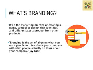 WHAT’S BRANDING? 
•It’s s the marketing practice of creating a 
name, symbol or design that identifies 
and differentiates a product from other 
products. 
•“Branding is the art of aligning what you 
want people to think about your company 
with what people actually do think about 
your company.” Jay Baer. 
 