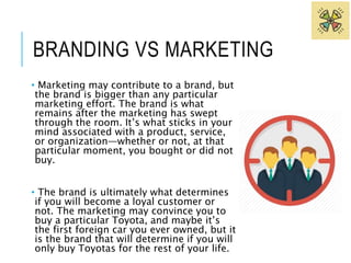BRANDING VS MARKETING 
• Marketing may contribute to a brand, but 
the brand is bigger than any particular 
marketing effort. The brand is what 
remains after the marketing has swept 
through the room. It’s what sticks in your 
mind associated with a product, service, 
or organization—whether or not, at that 
particular moment, you bought or did not 
buy. 
• The brand is ultimately what determines 
if you will become a loyal customer or 
not. The marketing may convince you to 
buy a particular Toyota, and maybe it’s 
the first foreign car you ever owned, but it 
is the brand that will determine if you will 
only buy Toyotas for the rest of your life. 
 