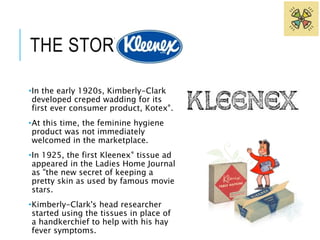 THE STORY OF 
•In the early 1920s, Kimberly-Clark 
developed creped wadding for its 
first ever consumer product, Kotex®. 
•At this time, the feminine hygiene 
product was not immediately 
welcomed in the marketplace. 
•In 1925, the first Kleenex® tissue ad 
appeared in the Ladies Home Journal 
as "the new secret of keeping a 
pretty skin as used by famous movie 
stars. 
•Kimberly-Clark's head researcher 
started using the tissues in place of 
a handkerchief to help with his hay 
fever symptoms. 
 