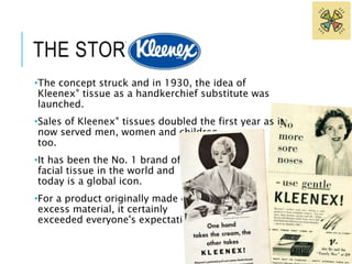 THE STORY OF 
•The concept struck and in 1930, the idea of 
Kleenex® tissue as a handkerchief substitute was 
launched. 
•Sales of Kleenex® tissues doubled the first year as it 
now served men, women and children, 
too. 
•It has been the No. 1 brand of 
facial tissue in the world and 
today is a global icon. 
•For a product originally made of 
excess material, it certainly 
exceeded everyone's expectations! 
 