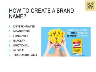 HOW TO CREATE A BRAND 
NAME? 
1. DIFFERENTIATED 
2. MEANINGFUL 
3. LONGEVITY 
4. IMAGERY 
5. EMOTIONAL 
6. MUSICAL 
7. TRADEMARK-ABLE 
 