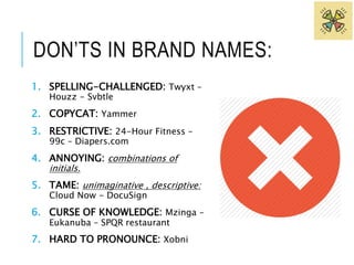 DON’TS IN BRAND NAMES: 
1. SPELLING-CHALLENGED: Twyxt – 
Houzz - Svbtle 
2. COPYCAT: Yammer 
3. RESTRICTIVE: 24-Hour Fitness – 
99c – Diapers.com 
4. ANNOYING: combinations of 
initials. 
5. TAME: unimaginative , descriptive: 
Cloud Now - DocuSign 
6. CURSE OF KNOWLEDGE: Mzinga – 
Eukanuba – SPQR restaurant 
7. HARD TO PRONOUNCE: Xobni 
 