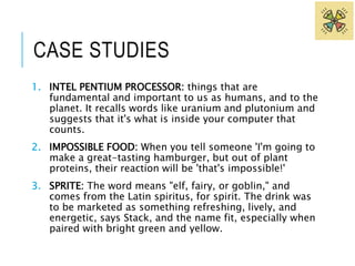 CASE STUDIES 
1. INTEL PENTIUM PROCESSOR: things that are 
fundamental and important to us as humans, and to the 
planet. It recalls words like uranium and plutonium and 
suggests that it's what is inside your computer that 
counts. 
2. IMPOSSIBLE FOOD: When you tell someone 'I'm going to 
make a great-tasting hamburger, but out of plant 
proteins, their reaction will be 'that's impossible!' 
3. SPRITE: The word means "elf, fairy, or goblin," and 
comes from the Latin spiritus, for spirit. The drink was 
to be marketed as something refreshing, lively, and 
energetic, says Stack, and the name fit, especially when 
paired with bright green and yellow. 
 