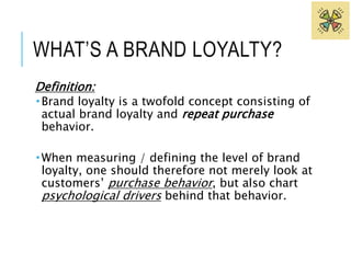 WHAT’S A BRAND LOYALTY? 
Definition: 
 Brand loyalty is a twofold concept consisting of 
actual brand loyalty and repeat purchase 
behavior. 
When measuring / defining the level of brand 
loyalty, one should therefore not merely look at 
customers’ purchase behavior, but also chart 
psychological drivers behind that behavior. 
 